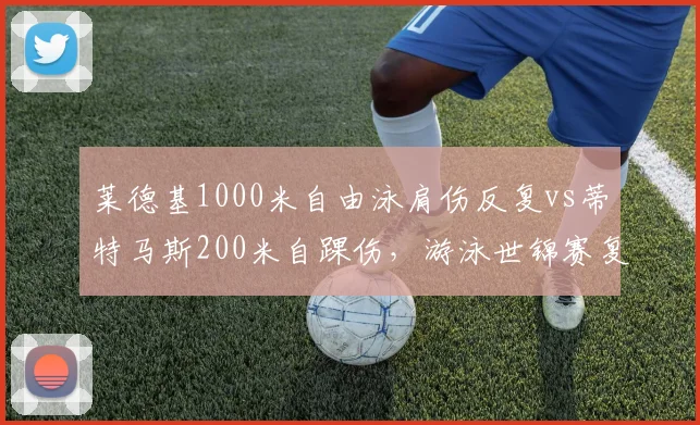 莱德基1000米自由泳肩伤反复vs蒂特马斯200米自踝伤,游泳世锦赛复出前景