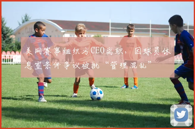 美网赛事组织方CEO离职,因球员休息室条件争议被批“管理混乱”