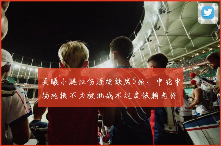 吴曦小腿拉伤连续缺席5轮,申花中场轮换不力被批战术过度依赖老将