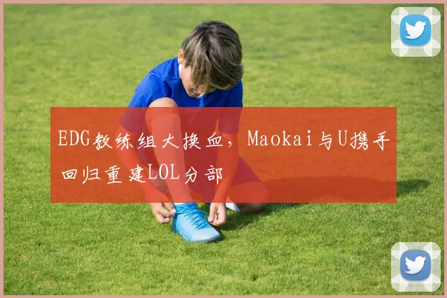 EDG教练组大换血，Maokai与U携手回归重建LOL分部
