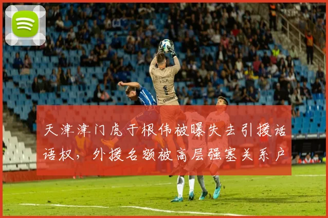 天津津门虎于根伟被曝失去引援话语权,外援名额被高层强塞关系户