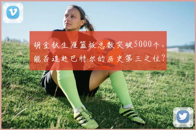 胡金秋生涯篮板总数突破5000个，能否追赶巴特尔的历史第三之位？