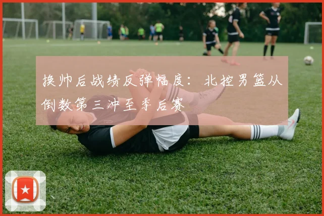 换帅后战绩反弹幅度：北控男篮从倒数第三冲至季后赛