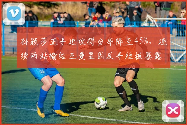 孙颖莎正手进攻得分率降至45%，连续两站输给王曼昱因反手短板暴露？