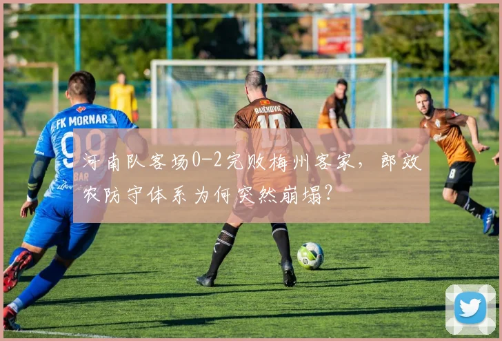 河南队客场0-2完败梅州客家,郎效农防守体系为何突然崩塌?
