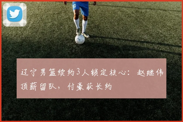 辽宁男篮续约3人锁定核心：赵继伟顶薪留队，付豪获长约