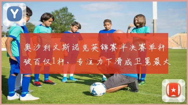 奥沙利文斯诺克英锦赛半决赛单杆破百仅1杆,专注力下滑成卫冕最大隐患