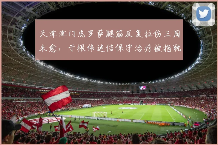 天津津门虎罗萨腿筋反复拉伤三周未愈，于根伟迷信保守治疗被指耽误病情