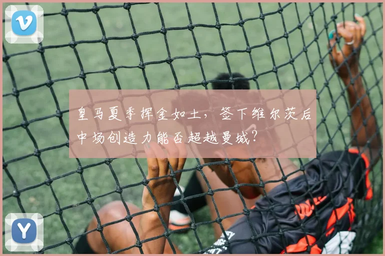 皇马夏季挥金如土,签下维尔茨后中场创造力能否超越曼城?