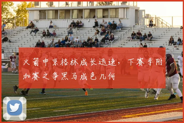 火箭申京格林成长迅速,下赛季附加赛之争黑马成色几何